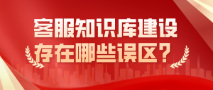 企业客服知识库建设存在哪些误区？请仔细阅读