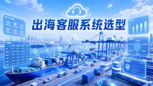 出海客服系统选型避坑，渠道对接效果全方位PK